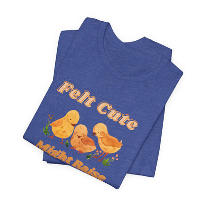 Felt Cute Might Raise Some Chickens T-Shirt